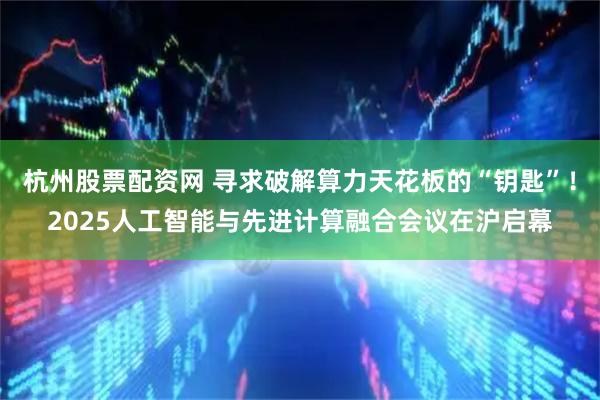 杭州股票配资网 寻求破解算力天花板的“钥匙”！2025人工智能与先进计算融合会议在沪启幕