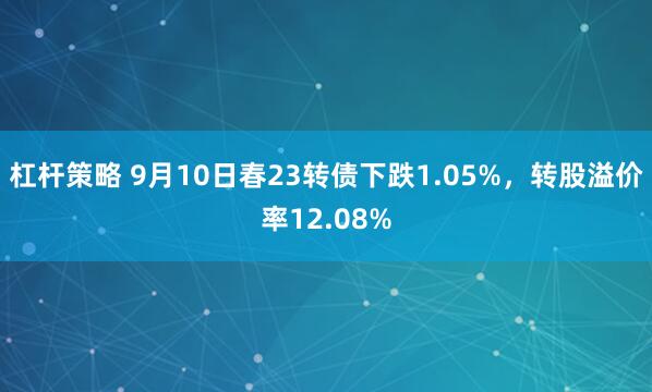 杠杆策略 9月10日春23转债下跌1.05%，转股溢价率12.08%
