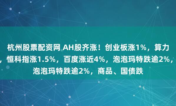 杭州股票配资网 AH股齐涨!创业板涨1%,算力板块持续活跃,恒科指涨1.5%,百度涨近4%,泡泡玛特跌逾2%,商品、国债跌