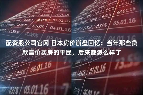配资股公司官网 日本房价崩盘回忆:当年那些贷款高价买房的平民,后来都怎么样了