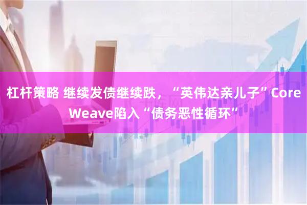 杠杆策略 继续发债继续跌,“英伟达亲儿子”CoreWeave陷入“债务恶性循环”