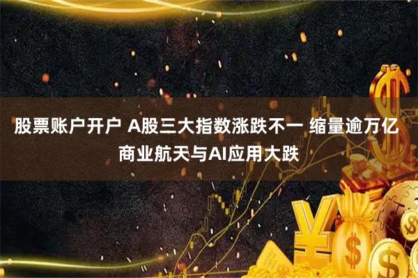股票账户开户 A股三大指数涨跌不一 缩量逾万亿 商业航天与AI应用大跌