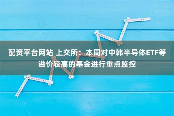 配资平台网站 上交所：本周对中韩半导体ETF等溢价较高的基金进行重点监控