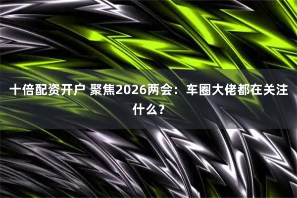 十倍配资开户 聚焦2026两会：车圈大佬都在关注什么？