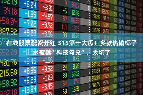 在线股票配资分红 315第一大瓜！多款热销椰子水被曝“科技勾兑”，太坑了
