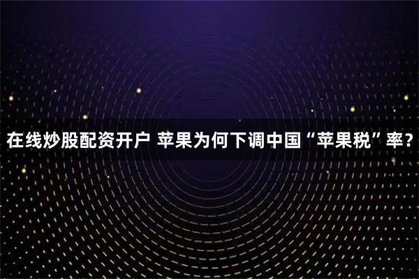 在线炒股配资开户 苹果为何下调中国“苹果税”率?