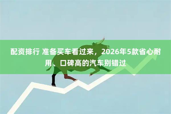 配资排行 准备买车看过来,2026年5款省心耐用、口碑高的汽车别错过