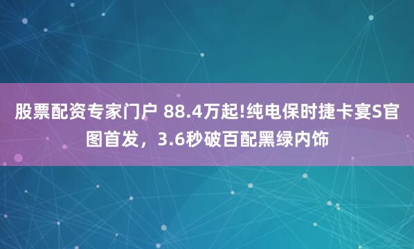 股票配资专家门户 88.4万起!纯电保时捷卡宴S官图首发,3.6秒破百配黑绿内饰