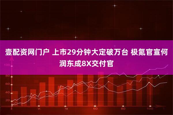 壹配资网门户 上市29分钟大定破万台 极氪官宣何润东成8X交付官