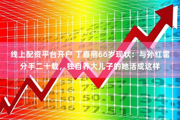 线上配资平台开户 丁嘉丽66岁现状：与孙红雷分手二十载，独自养大儿子的她活成这样