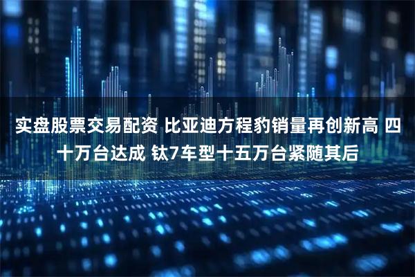 实盘股票交易配资 比亚迪方程豹销量再创新高 四十万台达成 钛7车型十五万台紧随其后