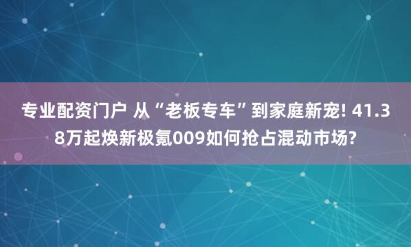 专业配资门户 从“老板专车”到家庭新宠! 41.38万起焕新极氪009如何抢占混动市场?