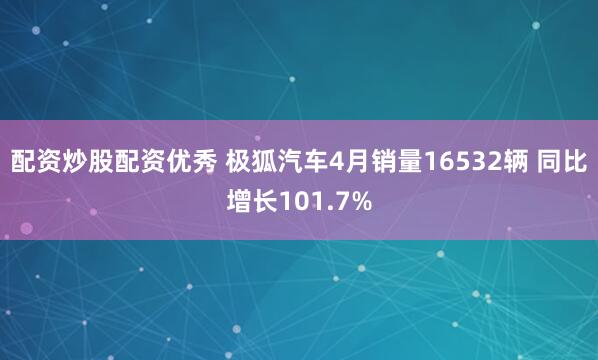 配资炒股配资优秀 极狐汽车4月销量16532辆 同比增长101.7%