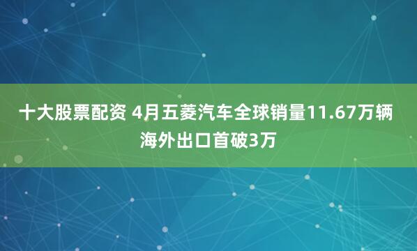 十大股票配资 4月五菱汽车全球销量11.67万辆 海外出口首破3万