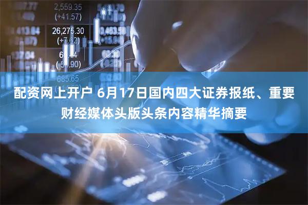 配资网上开户 6月17日国内四大证券报纸、重要财经媒体头版头条内容精华摘要