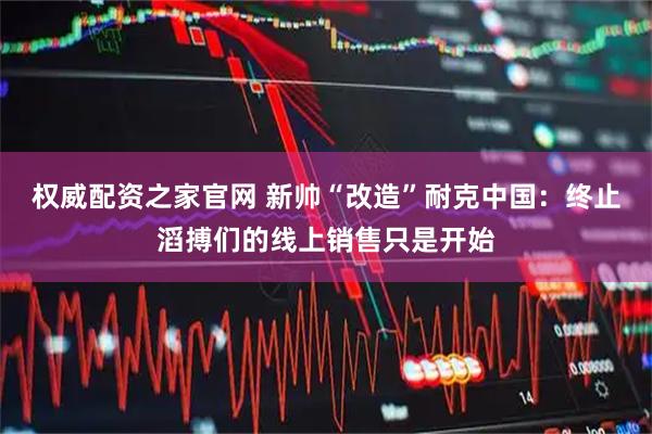 权威配资之家官网 新帅“改造”耐克中国:终止滔搏们的线上销售只是开始