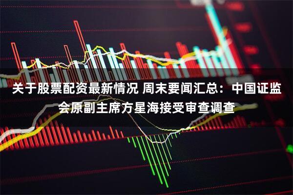 关于股票配资最新情况 周末要闻汇总:中国证监会原副主席方星海接受审查调查