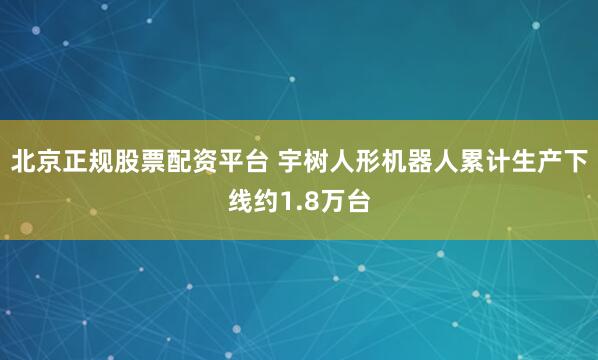 北京正规股票配资平台 宇树人形机器人累计生产下线约1.8万台
