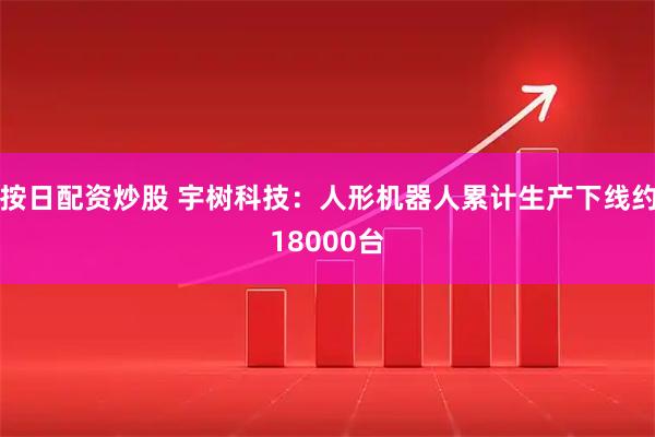 按日配资炒股 宇树科技:人形机器人累计生产下线约18000台