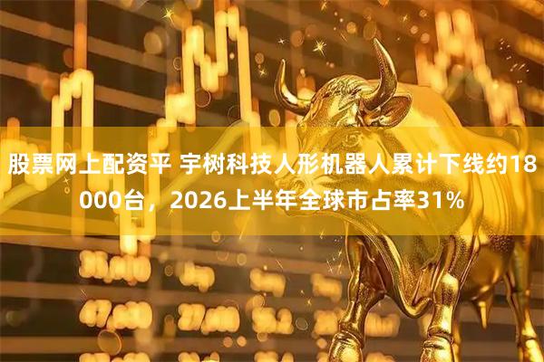 股票网上配资平 宇树科技人形机器人累计下线约18000台，2026上半年全球市占率31%