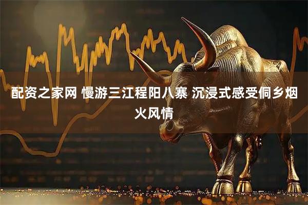 配资之家网 慢游三江程阳八寨 沉浸式感受侗乡烟火风情
