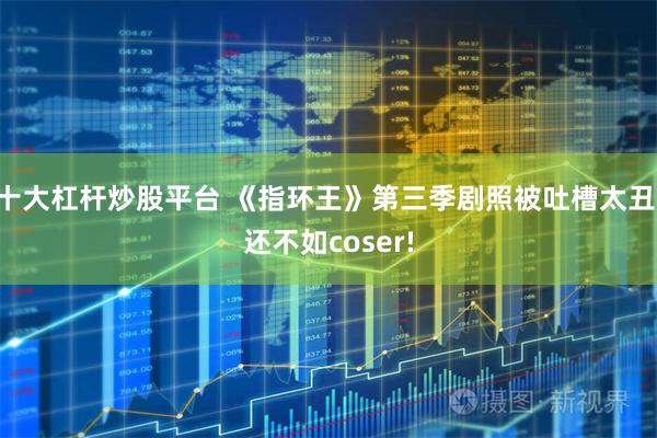 十大杠杆炒股平台 《指环王》第三季剧照被吐槽太丑 还不如coser!