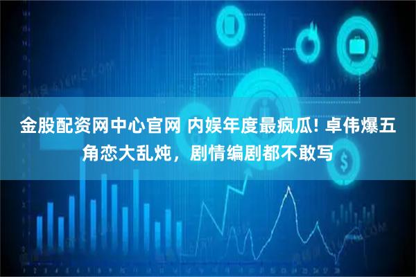 金股配资网中心官网 内娱年度最疯瓜! 卓伟爆五角恋大乱炖，剧情编剧都不敢写